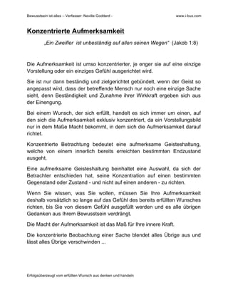 Bewusstsein ist alles – Verfasser: Neville Goddard - www.i-bux.com
Erfolgsüberzeugt vom erfüllten Wunsch aus denken und handeln
Konzentrierte Aufmerksamkeit
„Ein Zweifler ist unbeständig auf allen seinen Wegen“ (Jakob 1:8)
Die Aufmerksamkeit ist umso konzentrierter, je enger sie auf eine einzige
Vorstellung oder ein einziges Gefühl ausgerichtet wird.
Sie ist nur dann beständig und zielgerichtet gebündelt, wenn der Geist so
angepasst wird, dass der betreffende Mensch nur noch eine einzige Sache
sieht, denn Beständigkeit und Zunahme ihrer Wirkkraft ergeben sich aus
der Einengung.
Bei einem Wunsch, der sich erfüllt, handelt es sich immer um einen, auf
den sich die Aufmerksamkeit exklusiv konzentriert, da ein Vorstellungsbild
nur in dem Maße Macht bekommt, in dem sich die Aufmerksamkeit darauf
richtet.
Konzentrierte Betrachtung bedeutet eine aufmerksame Geisteshaltung,
welche von einem innerlich bereits erreichten bestimmten Endzustand
ausgeht.
Eine aufmerksame Geisteshaltung beinhaltet eine Auswahl, da sich der
Betrachter entschieden hat, seine Konzentration auf einen bestimmten
Gegenstand oder Zustand - und nicht auf einen anderen - zu richten.
Wenn Sie wissen, was Sie wollen, müssen Sie Ihre Aufmerksamkeit
deshalb vorsätzlich so lange auf das Gefühl des bereits erfüllten Wunsches
richten, bis Sie von diesem Gefühl ausgefüllt werden und es alle übrigen
Gedanken aus Ihrem Bewusstsein verdrängt.
Die Macht der Aufmerksamkeit ist das Maß für Ihre innere Kraft.
Die konzentrierte Beobachtung einer Sache blendet alles Übrige aus und
lässt alles Übrige verschwinden ...
	
  
	
  
 