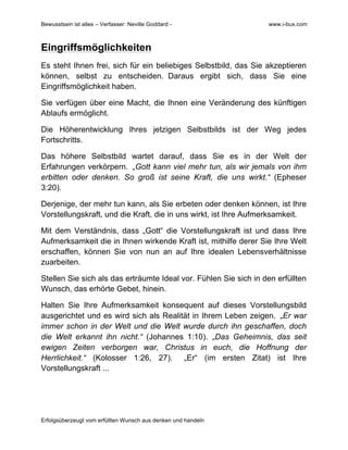 Bewusstsein ist alles – Verfasser: Neville Goddard - www.i-bux.com
Erfolgsüberzeugt vom erfüllten Wunsch aus denken und handeln
Eingriffsmöglichkeiten
Es steht Ihnen frei, sich für ein beliebiges Selbstbild, das Sie akzeptieren
können, selbst zu entscheiden. Daraus ergibt sich, dass Sie eine
Eingriffsmöglichkeit haben.
Sie verfügen über eine Macht, die Ihnen eine Veränderung des künftigen
Ablaufs ermöglicht.
Die Höherentwicklung Ihres jetzigen Selbstbilds ist der Weg jedes
Fortschritts.
Das höhere Selbstbild wartet darauf, dass Sie es in der Welt der
Erfahrungen verkörpern. „Gott kann viel mehr tun, als wir jemals von ihm
erbitten oder denken. So groß ist seine Kraft, die uns wirkt.“ (Epheser
3:20).
Derjenige, der mehr tun kann, als Sie erbeten oder denken können, ist Ihre
Vorstellungskraft, und die Kraft, die in uns wirkt, ist Ihre Aufmerksamkeit.
Mit dem Verständnis, dass „Gott“ die Vorstellungskraft ist und dass Ihre
Aufmerksamkeit die in Ihnen wirkende Kraft ist, mithilfe derer Sie Ihre Welt
erschaffen, können Sie von nun an auf Ihre idealen Lebensverhältnisse
zuarbeiten.
Stellen Sie sich als das erträumte Ideal vor. Fühlen Sie sich in den erfüllten
Wunsch, das erhörte Gebet, hinein.
Halten Sie Ihre Aufmerksamkeit konsequent auf dieses Vorstellungsbild
ausgerichtet und es wird sich als Realität in Ihrem Leben zeigen. „Er war
immer schon in der Welt und die Welt wurde durch ihn geschaffen, doch
die Welt erkannt ihn nicht.“ (Johannes 1:10). „Das Geheimnis, das seit
ewigen Zeiten verborgen war, Christus in euch, die Hoffnung der
Herrlichkeit.“ (Kolosser 1:26, 27). „Er“ (im ersten Zitat) ist Ihre
Vorstellungskraft ...
 