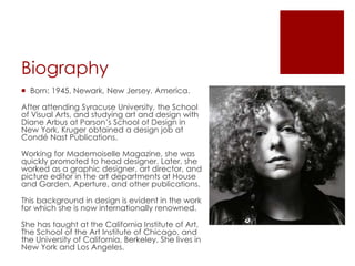 Biography
 Born: 1945, Newark, New Jersey, America.
After attending Syracuse University, the School
of Visual Arts, and studying art and design with
Diane Arbus at Parson’s School of Design in
New York, Kruger obtained a design job at
Condé Nast Publications.
Working for Mademoiselle Magazine, she was
quickly promoted to head designer. Later, she
worked as a graphic designer, art director, and
picture editor in the art departments at House
and Garden, Aperture, and other publications.
This background in design is evident in the work
for which she is now internationally renowned.
She has taught at the California Institute of Art,
The School of the Art Institute of Chicago, and
the University of California, Berkeley. She lives in
New York and Los Angeles.
 