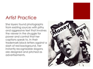 Artist Practice
She layers found photographs
from existing sources with pithy
and aggressive text that involves
the viewer in the struggle for
power and control that her
captions speak to. In their
trademark black letters against a
slash of red background, her
instantly recognizable slogans
are designed and pitched as
advertisements.
 