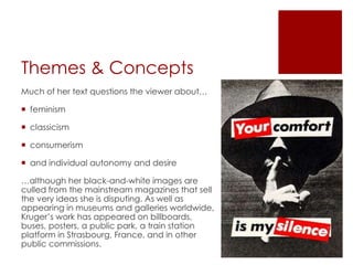 Themes & Concepts
Much of her text questions the viewer about…
 feminism
 classicism
 consumerism
 and individual autonomy and desire
…although her black-and-white images are
culled from the mainstream magazines that sell
the very ideas she is disputing. As well as
appearing in museums and galleries worldwide,
Kruger’s work has appeared on billboards,
buses, posters, a public park, a train station
platform in Strasbourg, France, and in other
public commissions.
 