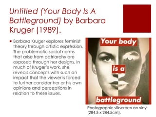 Untitled (Your Body Is A
Battleground) by Barbara
Kruger (1989).
 Barbara Kruger explores feminist
theory through artistic expression.
The problematic social norms
that arise from patriarchy are
exposed through her designs. In
much of Kruger’s work, she
reveals concepts with such an
impact that the viewer is forced
to further consider her or his own
opinions and perceptions in
relation to these issues.
Photographic silkscreen on vinyl
(284.5 x 284.5cm).
 