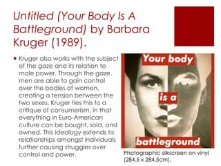 Untitled (Your Body Is A
Battleground) by Barbara
Kruger (1989).
 Kruger also works with the subject
of the gaze and its relation to
male power. Through the gaze,
men are able to gain control
over the bodies of women,
creating a tension between the
two sexes. Kruger ties this to a
critique of consumerism, in that
everything in Euro-American
culture can be bought, sold, and
owned. This ideology extends to
relationships amongst individuals
further causing struggles over
control and power. Photographic silkscreen on vinyl
(284.5 x 284.5cm).
 