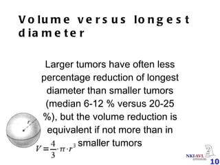Volume versus longest diameter Larger tumors have often less percentage reduction of longest diameter than smaller tumors (median 6-12 % versus 20-25 %), but the volume reduction is equivalent if not more than in smaller tumors 
