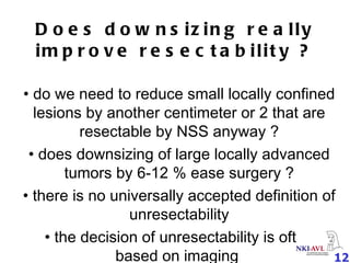 Does downsizing really improve resectability ? do we need to reduce small locally confined lesions by another centimeter or 2 that are resectable by NSS anyway ? does downsizing of large locally advanced tumors by 6-12 % ease surgery ? there is no universally accepted definition of unresectability the decision of unresectability is often based on imaging  
