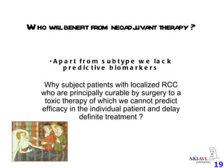 Who will benefit from neoadjuvant therapy ? Apart from subtype we lack predictive biomarkers Why subject patients with localized RCC who are principally curable by surgery to a toxic therapy of which we cannot predict efficacy in the individual patient and delay definite treatment ? 