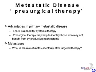 Metastatic Disease ‘presurgical therapy’ Advantages in primary metastatic disease There is a need for systemic therapy Presurgical therapy may help to identify those who may not benefit from cytoreductive nephrectomy Metastases What is the role of metastasectomy after targeted therapy? 