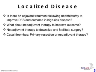 Localized Disease Is there an adjuvant treatment following nephrectomy to improve DFS and outcome in high-risk disease? What about neoadjuvant therapy to improve outcome? Neoadjuvant therapy to downsize and facilitate surgery? Caval thrombus: Primary resection or neoadjuvant therapy? DFS = disease-free survival. 