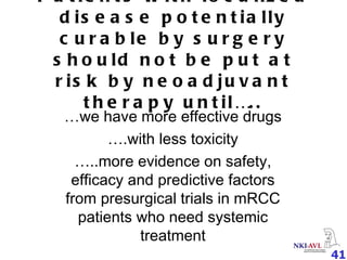 Patients with localized disease potentially curable by surgery should not be put at risk by neoadjuvant therapy until….. … we have more effective drugs … .with less toxicity … ..more evidence on safety, efficacy and predictive factors from presurgical trials in mRCC patients who need systemic treatment 