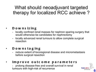 What should neoadjuvant targeted therapy for localized RCC achieve ? Downsizing  - locally confined renal masses for nephron sparing surgery that  would otherwise be candidates for nephrectomy  -  locally advanced renal tumours to allow complete surgical  resection Downstaging  - reduce extent of locoregional disease and micrometastasis  before surgical resection Improve outcome parameters - prolong disease-free and overall survival in renal  tumours with high-risk of recurrence  