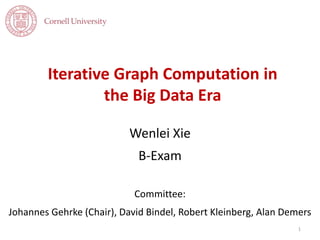 Iterative Graph Computation in
the Big Data Era
Wenlei Xie
B-Exam
Committee:
Johannes Gehrke (Chair), David Bindel, Robert Kleinberg, Alan Demers
1
 