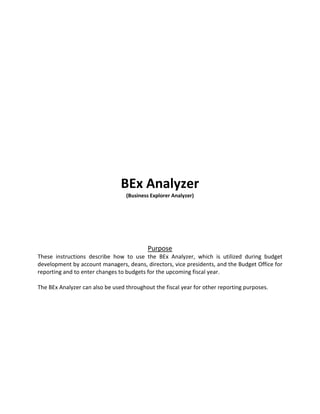 BEx Analyzer
(Business Explorer Analyzer)
Purpose
These instructions describe how to use the BEx Analyzer, which is utilized during budget
development by account managers, deans, directors, vice presidents, and the Budget Office for
reporting and to enter changes to budgets for the upcoming fiscal year.
The BEx Analyzer can also be used throughout the fiscal year for other reporting purposes.
 