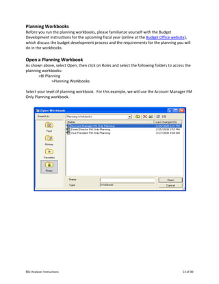 BEx Analyzer Instructions 13 of 30
Planning Workbooks
Before you run the planning workbooks, please familiarize yourself with the Budget
Development Instructions for the upcoming fiscal year (online at the Budget Office website),
which discuss the budget development process and the requirements for the planning you will
do in the workbooks.
Open a Planning Workbook
As shown above, select Open, then click on Roles and select the following folders to access the
planning workbooks:
>BI Planning
>Planning Workbooks
Select your level of planning workbook. For this example, we will use the Account Manager FM
Only Planning workbook.
 