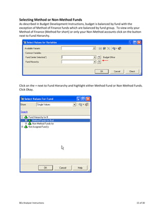 BEx Analyzer Instructions 15 of 30
Selecting Method or Non-Method Funds
As described in Budget Development Instructions, budget is balanced by fund with the
exception of Method of Finance funds which are balanced by fund group. To view only your
Method of Finance (Method for short) or only your Non-Method accounts click on the button
next to Fund Hierarchy.
Click on the + next to Fund Hierarchy and highlight either Method Fund or Non Method Funds.
Click Okay.
 