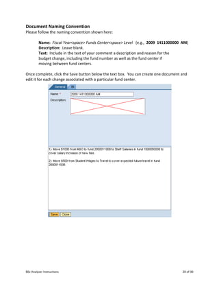 BEx Analyzer Instructions 20 of 30
Document Naming Convention
Please follow the naming convention shown here:
Name: Fiscal Year<space> Funds Center<space> Level (e.g., 2009 1411000000 AM)
Description: Leave blank.
Text: Include in the text of your comment a description and reason for the
budget change, including the fund number as well as the fund center if
moving between fund centers.
Once complete, click the Save button below the text box. You can create one document and
edit it for each change associated with a particular fund center.
 