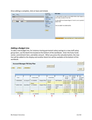 BEx Analyzer Instructions 22 of 30
Once editing is complete, click on Save and Unlock.
Adding a Budget Line
To add a new budget line, for instance moving permanent salary savings to a new staff salary
group item, use the blank line located at the bottom of the workbook. Enter the fund, funds
center, commitment item, and dollar amount. When you press the calculate button, the new
line will be added to the display and another blank line will be available at the bottom of the
workbook.
 