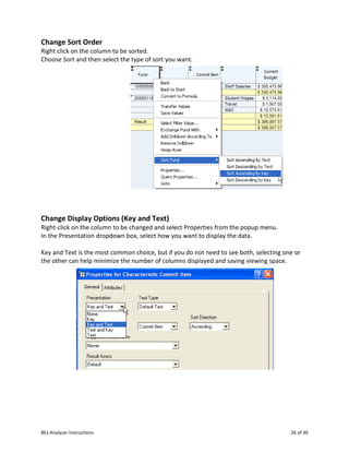BEx Analyzer Instructions 26 of 30
Change Sort Order
Right click on the column to be sorted.
Choose Sort and then select the type of sort you want.
Change Display Options (Key and Text)
Right-click on the column to be changed and select Properties from the popup menu.
In the Presentation dropdown box, select how you want to display the data.
Key and Text is the most common choice, but if you do not need to see both, selecting one or
the other can help minimize the number of columns displayed and saving viewing space.
 