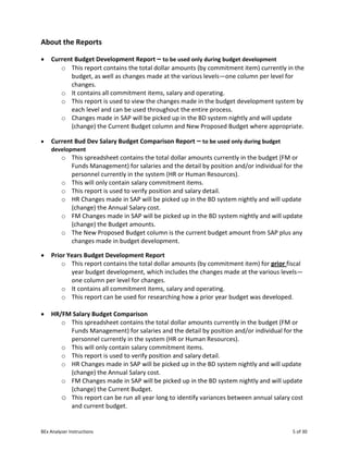 BEx Analyzer Instructions 5 of 30
About the Reports
• Current Budget Development Report – to be used only during budget development
o This report contains the total dollar amounts (by commitment item) currently in the
budget, as well as changes made at the various levels—one column per level for
changes.
o It contains all commitment items, salary and operating.
o This report is used to view the changes made in the budget development system by
each level and can be used throughout the entire process.
o Changes made in SAP will be picked up in the BD system nightly and will update
(change) the Current Budget column and New Proposed Budget where appropriate.
• Current Bud Dev Salary Budget Comparison Report – to be used only during budget
development
o This spreadsheet contains the total dollar amounts currently in the budget (FM or
Funds Management) for salaries and the detail by position and/or individual for the
personnel currently in the system (HR or Human Resources).
o This will only contain salary commitment items.
o This report is used to verify position and salary detail.
o HR Changes made in SAP will be picked up in the BD system nightly and will update
(change) the Annual Salary cost.
o FM Changes made in SAP will be picked up in the BD system nightly and will update
(change) the Budget amounts.
o The New Proposed Budget column is the current budget amount from SAP plus any
changes made in budget development.
• Prior Years Budget Development Report
o This report contains the total dollar amounts (by commitment item) for prior fiscal
year budget development, which includes the changes made at the various levels—
one column per level for changes.
o It contains all commitment items, salary and operating.
o This report can be used for researching how a prior year budget was developed.
• HR/FM Salary Budget Comparison
o This spreadsheet contains the total dollar amounts currently in the budget (FM or
Funds Management) for salaries and the detail by position and/or individual for the
personnel currently in the system (HR or Human Resources).
o This will only contain salary commitment items.
o This report is used to verify position and salary detail.
o HR Changes made in SAP will be picked up in the BD system nightly and will update
(change) the Annual Salary cost.
o FM Changes made in SAP will be picked up in the BD system nightly and will update
(change) the Current Budget.
o This report can be run all year long to identify variances between annual salary cost
and current budget.
 