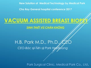 VACUUM ASSISTED BREAST BIOPSY
SINH THIẾT VÚ CHÂN KHÔNG
H.B. Park M.D., Ph.D., CEO
CEO-Bác sỹ-Tiến sỹ Park HeeBoong
Park Surgical Clinic, Medical Park Co., Ltd.
New Solution of Medical Technology by Medical Park
Cho Ray General hospital conference 2017
 