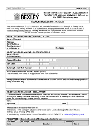 Page 4 - Additional BACS Form                                                            BexdLS10-11

                                                discretionary Learner Support (dLS) Application
                                                Form for 16-18 year olds studying in Schools in
                                                          the 2010/11 Academic Year

                                  ACCOUNT DETAILS FOR PAYMENT

 Discretionary Learner Support payments will be made from the London Borough of Bexley into a
bank or building society account. It is expected that any payments will be made in to the student’s
 bank/building society account. Only by exception will a payment be made into another account
                       and the reasons for this will need to be stated below.

A1) DETAILS FOR PAYMENT – STUDENT DETAILS
Name of Student
Address
Bank/Building
Society Account
is registered to                                               Postcode

A2) DETAILS FOR PAYMENT – ACCOUNT DETAILS
Name of Bank/
Building Society

Account Number

Sort Code                        -          -

Building Society Roll Number

Account Holders Name (Block Capitals please)
This should be your name as it appears on your cash statements


If the payment is not to be made into the student’s account please explain where the payment is
being made and why




A3) DETAILS FOR PAYMENT - DECLARATION
I can confirm that the details contained on this form are correct and that I authorise the London
Borough of Bexley to check on validity of this information and to use my Account details to
make the discretionary Learner Support payment
Name
Signature                                                           Date

Please return the completed form to:
Claire Ellis, 14-19 Manager, Education and Social Care, London Borough of Bexley, Hillview,
Hillview Drive, Welling, DA16 3RY
If you have any queries please contact Claire Ellis on 0203 045 4222 or claire.ellis@bexley.gov.uk

FOR OFFICE             London Borough of Bexley Authorisation to pay:
USE ONLY               LA Budget Code                                      Amount    £
Name                                            Signature                            Date
 