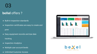 ● Built-in inspection standards
● Inspection certificates are easy to create and
print
● Easy equipment records and due date
tracking
● Inspection Analytics
● Multiple user account levels
● Unlimited Customer Access
03
beXel offers ?
 