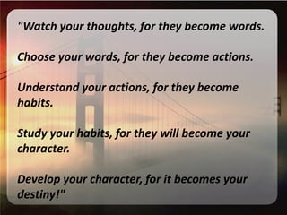 "Watch your thoughts, for they become words.
Choose your words, for they become actions.
Understand your actions, for they become
habits.
Study your habits, for they will become your
character.
Develop your character, for it becomes your
destiny!"
 