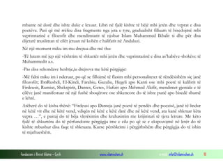 mbante në dorë dhe ishte duke e lexuar. Libri në fjalë kishte të bëjë mbi jetën dhe veprat e disa
poetëve. Pasi që më rrëfeu disa fragmente nga jeta e tyre, gradualisht filluam të bisedojmë mbi
veprimtarinë e filozofit dhe mendimtarit të njohur Islam Muhammed Ikbalit si dhe për disa
dijetarë musliman të cilët jetuan në kohën e halifatit në Andaluzi.
Në një moment miku im mu drejtua dhe më tha:
-Të lutem më jep një vështrim të shkurtër mbi jetën dhe veprimtarinë e disa as’habëve-shokëve të
Muhammedit a.s.
-Pas disa sekondave heshtje,iu drejtova me këtë përgjigje:
-Më falni miku im i nderuar, po që se fillojmë të flasim mbi personalitetet të rëndësishëm siç janë
filozofët; IbnRushdi, El-Kindi, Farabiu, Gazaliu, Hegeli apo Kanti ose mbi poetë të kalibrit të
Firdeusit, Rumiut, Shekspirit, Dantes, Getes, Hafizit apo Mehmed Akifit, mendimet gjeniale e të
cilëve janë manifestuar në një fushë shoqërore ose shkencore do të ishte punë apo bisedë shumë
e lehtë.
Atëherë do të kisha thënë: “Firdeusi apo Danteja janë poetë të pendës dhe poezisë, janë të lindur
në këtë vit dhe në këtë vend, vdiqën në këtë e këtë datë dhe në këtë vend, ata kanë shkruar këta
vepra …”, e pastaj do të bëja vlerësimin dhe krahasimin me krijimtari të tjera letrare. Me këto
fjalë të shkurtëra do të përfundonte përgjigjja ime e cila po që se e ekspozojmë në letër do të
kishte mbushur disa faqe të shkruara. Kurse përshkrimi i përgjithshëm dhe përgjigjja do të ishin
të mjaftueshëm.

Fondacioni i Rinisë Islame — Cyrih

www.islamischen.ch

e-mail: info@islamischen.ch

10

 