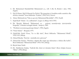 4. Dr. Muhammed Hamidull-llah Muhammedi a.s., vëll. I dhe II, Botimi i dytë, 1983,
Zagreb.
5. Ebi El-Hasan Alijj El-Hasenij En-Nedvij “Dy pasqyrime të kundërta midis sunnitëve dhe
shi’itëve imamitë” botoi biblioteka “Furkan”; 1993/1413, Tetovë.
6. Ahmet Mehmedoviq “Tako je govorio Muhammed Resulullah”, 1991, Tuzëll.
7. Sejjid Kutb “Islami - fe e ardhmërisë”, Logos-A, Shkup 1413/1993.
8. Dr. Mustafa Mahmud “Muhammed a.s. - pokusaj razumijevanja vjerovjesnicke
biografije”, Fakulteti teologjik Islamik - Sarajevë, 1989.
9. “Problemi suvremenog pristupa Islama”, 1990, Zagreb.
10. “Svijet Islama” - Beograd, 1979.
11. Abdull-llah Nasih Ulvan, “Le ta dijë rinia”, Botoi biblioteka “Muhammed Ikball”,
1992/1413, Shkup.
12. Ahmed Deedat, “Kur’ani - mrekullia më e përsosur”
13. Ahmed Ibn Haxher, “Pastrimi i shpirtit dhe trupit nga mbeturinat e shirkut dhe kufrit”,
Botoi biblioteka “Muhammed Ikbal” 1993/1413, Shkup.
14. Büyük Islam Tarihi
15. Dr. Abdulkerim Zejdan, “Individi dhe shteti në sheriatin Islam”, Botoi shtëpia botuese
“Drita”, 1994, Shkup.
Fondacioni i Rinisë Islame — Cyrih

www.islamischen.ch

e-mail: info@islamischen.ch

102

 