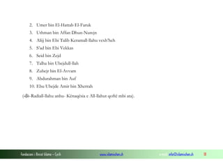 2. Umer bin El-Hattab El-Faruk
3. Uthman bin Affan Dhun-Nurejn
4. Alijj bin Ebi Talib Keramall-llahu vexh’heh
5. S’ad bin Ebi Vekkas
6. Seid bin Zejd
7. Talha bin Ubejdull-llah
8. Zubejr bin El-Avvam
9. Abdurahman bin Auf
10. Ebu Ubejde Amir bin Xherrah
(-Radiall-llahu anhu- Kënaqësia e All-llahut qoftë mbi ata).

Fondacioni i Rinisë Islame — Cyrih

www.islamischen.ch

e-mail: info@islamischen.ch

18

 