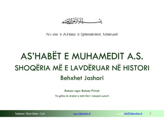 Në emër të All-llahut, të Gjithëmëshirshmit, Mëshiruesit!

AS’HABËT E MUHAMEDIT A.S.
SHOQËRIA MË E LAVDËRUAR NË HISTORI
Behxhet Jashari
Botuar nga: Botues Privat
Të gjitha të drejtat e këtij libri i takojnë autorit

Fondacioni i Rinisë Islame — Cyrih

www.islamischen.ch

e-mail: info@islamischen.ch

2

 