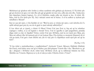 Mëshiruesi që qëndron mbi Arshin (e mban sundimin mbi gjithçka që ekziston). E Tij është çdo
gjë që ekziston në qiej e në tokë dhe çdo gjë që gjindet në mes tyre, edhe çka nën dhe. Andaj nëse
bën shprehjen (lutjen) haptazi, Ai e di të fshehtën, madje edhe më shumë se kjo. Ai është Allllahu, nuk ka Zot tjetër pos Tij. Atij i takojnë emrat më të bukur. A të ka ardhur ty njohuri për
ndodhinë e Musait?
Kur ai e pa një zjarr, e i tha familjës së vet: “Rini ku jeni, se vërejta një zjarr, e unë ndoshta do t’u
sjellë ndonjë gacë prej tij, ose do të gjejë te zjarri ndonjë udhërrëfyes”.
E kur shkoi tek ai (zjarri), u thirrë: O Musa! Vërtet Unë jam Zoti yt, hiq atë që ke mbathur
(opingat e nallet), se je në luginën e shenjtë Tuva. Unë të zgjodha ty (për pejgamber), prandaj
dëgjo mirë se ç’po të shpallet! Vërtet, vetëm Unë jam All-llahu, nuk ka zot tjetër pos Meje, pra
Mua më adhuro dhe fal namazin për të më kujtuar Mua. S’ka dyshim se momenti (kijameti) do të
vijë pa tjetër, Unë gati e kam fshehë atë; (do të vijë) për t’u shpërblyer secili njeri për atë që ka
bërë”.
(Ta Ha, 1-15)
“E kjo është e mrekullueshme, e madhërishme!”, brohoriti ‘Umeri. Mësuesi, Habbabi (Habbab
ibn Erret), nuk kishte arsye më që të fshihet, por doli përpara ‘Umerit dhe i tha: “Betohem se, që
dje i dërguari i All-llahut xh.sh. është lutur All-llahut xh.sh. që ta ndihmojë Islamin me Ebu
Xhehlin ose ‘Umerin. Shpresoj se ty do të takoj ai nder. Frikohu Zotit o ‘Umer”.

Fondacioni i Rinisë Islame — Cyrih

www.islamischen.ch

e-mail: info@islamischen.ch

24

 