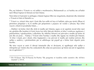 Pra, me kalimin e ‘Umerit r.a. në radhët e muslimanëve, Muhammedi a.s. së bashku me as’habët
tjerë filluan haptazi të thërasin në fenë Islame.
Nuk duhet të harrojmë se përhapja e Islamit haptazi filloi me sinqeritetin, drejtësinë dhe trimërinë
e ‘Umerit të birit të Hattabit r.a.
“ ‘Umeri r.a. vërtetë ishte njeri i fortë dhe kur erdhi në krye të halifatit, njëra pas tjetrës filluan të
përsëriten përpjekjet e tij të mëdha për përparimin e popujve në vendet e çliruara. Kjo është
veçori e shtetit të posalindur Islam…
…Halifati i tij kishte vlerë dhe dobi të madhe për Islamin, ngase ai në aspektin moral ishte njeri
me qëndrim dhe karakter të fortë, kurse kur ishte fjala për drejtësi, ai ishte i vendosur, ngulmues, i
paluhatshëm, i qëndrueshëm, i ndjeshëm. Ky dallohej sidomos me përvojën e madhe që kishte në
jetë dhe në punë… Vdekja e ‘Umerit ishte humbje e madhe dhe ngjarje me rëndësi për Islamin.
Ai ishte i rreptë, por i drejtë, ishte largëpamës e me përvojë të madhe për traditat jetësore dhe
sjelljet e arabëve, i përshtatshëm për ta udhëhequr një popull që e kishte bërë shprehi jetën
kaotike.
Me këto veçori ai arriti t’i dënojë kriminelët dhe të devijuarit, të ngadhnjejë mbi sjelljet e
mbrapshta që i kishin disa fise endacakësh dhe ndaj tyre personave që bënin një jetë të ngjajshme
me të egërsirave”. 11

11

Ebi El-Hasan Alijj El-Hasenij En-Nedvij “Dy pasqyrime të kundërta midis sunnitëve dhe shi’itëve
imamitë”, f. 40-41.

Fondacioni i Rinisë Islame — Cyrih

www.islamischen.ch

e-mail: info@islamischen.ch

26

 
