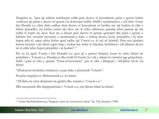 Tregohet se, “pasi që ushtria muslimane erdhi para dyerve të Jerusalemit, paria e qytetit kishin
vendosur që çelsat e dyerve të qytetit t’ia dorëzojnë halifit. Halifi i muslimanëve, i cili ishte ‘Umer
ibn Hattabi r.a. ishte duke ardhur drejt dyerve të Jerusalemit së bashku me një bediun të cilin e
kishte përcjellës, ata kishin vetëm një deve me të cilën udhëtuan, prandaj ishin pajtuar që më
radhë të hypin në, deve. Kur ata u afruan para dyerve të qytetit, qytetarët dhe paria e qytetit u
habitën kur vërejtën kryetarin e muslimanëve duke e tërheq deven, kurse përcjellësi i tij ishte
hypur mbi të, sepse ashtu kishte qenë radha (që ‘Umeri r.a. të ecë në këmbë). Para tyre qëndroi
krenar kryetari i një shteti super fuqi, i veshur me rrobe të thjeshta, këmbësor i cili mbante deven
në të cilën ishte hypur përcjellësi i tij beduin”. 12
Pra ky ka qenë ‘Umeri i biri Hattabit r.a. pasi që e pranoi Islamin, kurse ky ishte Islami në
praktikën e ‘Umerit r.a. Prandaj iu dha titulli El-Faruk (ai i cili e ndanë të vërtetën nga gënjeshtra),
halifi i parë të cilin e quanin “Emir-ul-mu’minin”, për të cilin i Dërguari i All-llahut xh.sh. ka
thënë:
“Zbukuroni mexhliset (tubimet) e juaja duke e përmendë ‘Umerin”.
Poashtu tregohet se Muhammedi a.s. ka thënë:
“All-llahu ka vënë drejtësinë në gjuhën dhe zemrën e ‘Umerit r.a.”.
Mbi mençurinë dhe largëpamësinë e ‘Umerit r.a., një dijetar Islam ka thënë:

12

Ismet Shehibrahimoviq “Snagom vjere do savrsenstva duse” fq. 104, Sarajevë 1984.

Fondacioni i Rinisë Islame — Cyrih

www.islamischen.ch

e-mail: info@islamischen.ch

27

 