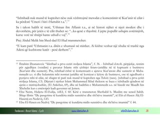 “Ixhtihadi nuk mund të kuptohet nëse nuk vështrojmë metodat e komentimit të Kur’anit të cilat i
ka përdorë ‘Umeri i biri i Hattabit r.a.”. 13
Sa i takon halifit të tretë, ‘Uthman ibn Affanit r.a., ai në histori njihet si njeri modest dhe i
devotshëm, për jetën e të cilit thuhet se: “...ka qenë e thjeshtë. I jepte popullit ushqim zotërinjësh,
kurse vetë në shtëpi hante uthull e vaj”. 14
Prej Abdul Melik bin Shed-dad El-Had transmetohet:
“E kam parë ‘Uthmanin r.a. ditën e xhumasë në minber. Ai kishte veshur një xhube të trashë nga
Adeni që kushtonte katër - pesë derhem”. 15

13

14

15

Ibrahim Dzananovic “Idztihad u prva cetiri stoljeca Islama”, f. 36. - Ixhtihad d.m.th. përpjekje, tentim
për zgjedhjen (vendim) e pavarur Islame mbi çështjet fetaro-juridike në të kuptuarit e burimeve
(Kur’anit dhe sunnetit). Pra, ixhtihad është të komentuarit e ajeteve Kur’anore dhe sunnetit të Muhammedit a.s. si dhe hulumtim mbi normat juridike në kornizat e këtyre dy burimeve, ose të zgjedhurit e
pyetjeve mbi të cilat, në shiqim të parë nuk mund të kuptohen nga Teksti (nass). (ixhtihad u prva çetiri
stoljeça Islama, f.3). Dijetari i njohur Islam Muhammed Ikbal thekson se baza e ixhtihadit qëndron në
ajetin e mirënjohurkkr, (El Ankebut, 69), dhe në hadithin e Muhammedit a.s. në bisedë me Muadh bin
Xhebelin kur e emëroipër kadi-guverner në Jemen.
Ebu Neim, Huljetu El-Eulija, vëll.I, f. 60. Këtë e transmeton Sherhabil b. Muslim me sened Sahih.
Shiqo librin “Dy pasqyrime të kundërta midis sunnitëve dhe shi’itëve imamitë”, të Ebi el-Hasen Alij ElHasenij en-Nedevij, f.43.
Ebu El-Hasen en-Nedvij “Dy pasqyrime të kundërta midis sunnitëve dhe shi’itëve imamitë” f. 44.

Fondacioni i Rinisë Islame — Cyrih

www.islamischen.ch

e-mail: info@islamischen.ch

28

 