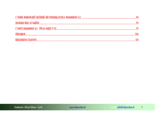 Ç’THONË MENDIMTARËT BOTËRORË MBI PERSONALITETIN E MUHAMMEDIT A.S. ....................................................................................................90
DASHURIA NDAJ AS’HABËVE..................................................................................................................................................................................95
Ç’THOTË MUHAMMEDI A.S. PËR AS’HABËT E TIJ................................................................................................................................................... 97
PËRFUNDIM.......................................................................................................................................................................................................... 100
BIBLIOGRAFIA SELEKTIVE ......................................................................................................................................................................................101

Fondacioni i Rinisë Islame — Cyrih

www.islamischen.ch

e-mail: info@islamischen.ch

4

 