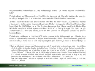 cili përshëndeti Muhammedin a.s. me përshëndetje Islame - (es-selamu alejkum ve rahmetullllah) 28
Pasi që ndërroi jetë Muhammedi a.s. Ebu Dherri u tërhoq në një fshat afër Medines, ku jetoi gjer
në vdekje. Vdiq në vitin 32 h. Namazin e xhenazes ia fali Abdull-llah Ibn Mes’udi r.a.
As’habi i shtatë me radhë i cili pranoi Islamin ishte Sa’d ibn Ebi Vekkas r.a. Kur kaloi në rradhët
e besimtarëve kishte vetëm shtatëmbëdhjetë vjet. Shoku i tij i ngushtë ishte Ebu Bekri r.a. Kur
kuptoi Sa’d ibn Ebi Vekkasi r.a. se Ebu Bekri r.a. ka pranuar fenë Islame, menjëherë shkoi te Ebu
Bekri dhe menjëherë kërkoi sqarime mbi këtë “fe të re”. - Pasi që i tregoi Ebu Bekri r.a. për
Muhammedin a.s. dhe fenë Islame, Sa’d ibn Ebi Vekkasi r.a. menjëherë deklaroi se pranon
besimin Islam.
Pasi që nëna e tij kuptoi se i biri i saj Sa’di kishte pranuar fenë e Muhammedit a.s. - Islamin, ajo u
tërbua, e kapluan emocionet dhe iu drejtua birit të vet duke i thënë: “do të hudhem në grevë urie
deri sa të vdes, e pastaj ti do të kesh turp të paraqitesh para njerëzve, e ata do të thonë: “Ja ky e ka
28

Pasi që idhujtarët kërkuan nga Muhammedi a.s. që t’i largojë disa besimtarë nga mesi i tij, All-llahu
xh.sh. ia ndaloi këtë duke shpallur ajetin Kur’anor: El-En’am, 52 (do të bëjmë fjalë më poshtë), dhe e
urdhëroi Muhammedin a.s. që për herë të parë kur t’i shehë ata as’habë t’i përshëndesë me selam “Selam Alejkum”. “E kur të vijnë ata, të cilët besojnë në ajetet tona, ti thuaju: “Selam alejkum! Zoti juaj
i ka caktuar vetvetes mëshirën, nëse dikush prej jush nga mosdija nbën ndonjë të keqe e pas asaj
pendohet dhe përmirësohet - po, Ai vërtetë është falës e mëshirplotë”. (El-En’am, 54).
Për këtë shiqo librin “Shkaqet e shpalljes së Kur’ani Kerimit”, nga Dr. Jusuf Ramiq, f. 105-106;
1990/1411, Shkup.

Fondacioni i Rinisë Islame — Cyrih

www.islamischen.ch

e-mail: info@islamischen.ch

41

 