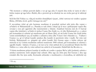 “Në moment e vdekjes porositi djalin e vet që nga arka t’i nxjerrë disa rrobe të vjetra të cilat i
kishte ruajtur që nga lufta e Bedrit, dhe e porositi që ta mbulojë me ato rrobe pasi që të ndërrojë
jetë.
Sa’d ibn Ebi Vekkas r.a. vdiq në moshën shtatëdhjetë vjeçarë , është varrosur në vendin e quajtur
Bekia, (All-llahu xh.sh. qoftë i kënaqur me atë) 32
E nevojshme është që çdo besimtar musliman të posedojë njohuri mbi jetën dhe veprat e
as’habëve të Muhammedit a.s.. Prandaj as nuk është e drejtë që të mos i përkujtojmë veprat dhe
orvatjet e tyre për zgjerimin dhe transmetimin e Islamit. Asnjëherë historia nuk do t’i harrojë
veprat dhe trimërinë e as’habit të njohur Usame Ibn Zejdit r.a., të cilin Muhammedi a.s. e caktoi
për komandant të ushtrisë që marshonte për në Sham (Siri), në atë kohë Usame bin Zejdi kishte
vetëm tetëmbëdhjetë vjet, në rradhët e ushtarëve ishte edhe ‘Umeri i biri i Hattabit r.a. - Vullneti i
Usames r.a. që të luftojë kundër armikut dhe kundër të pavërtetës ishte i madh. Në vitin tetë
hixhrijj, Muhammedi a.s. përgatiti një ushtri kundër fisit Gassan sepse e kishin mbytur një
misionar të tij. Ushtria muslimane atëbotë numëronte 3000 ushtarë, për komandant të ushtrisë e
zgjodhi Zejdin - babain e Usames, e në rast se ky vritet atëherë do ta zavendësojë Xhafer ibn Ebi
Talibin r.a. e nëse edhe ky vritet atëherë me ushtri le të komandoi Abdull-llah ibn Revaha r.a.
“Ushtria muslimane përjetoi humbje të mëdha në vendin e quajtur Mu’te (afër Jordanit); ushtria e
armikut numëronte rreth njëqind mijë ushtarë. Disa nga ata ishin prej fisit Gassan e disa nga
romakët dhe fise tjera arabe. Komanda ushtarake e muslimanëve u konsulltua, në ndërkohë aty
32

Po aty.

Fondacioni i Rinisë Islame — Cyrih

www.islamischen.ch

e-mail: info@islamischen.ch

43

 