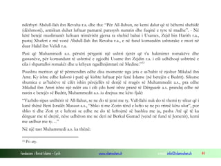ndërhyri Abdull-llah ibn Revaha r.a. dhe tha: “Për All-llahun, ne kemi dalur që të bëhemi shehidë
(dëshmorë), armikun duhet luftuar pamarrë parasysh numrin dhe fuqinë e tyre të madhe”. - Në
këtë betejë muslimanët luftuan trimërisht gjersa ra shehid babai i Usames, Zejd bin Harith r.a.,
pastaj Xhaferi e më vonë Abdull-llah ibn Revaha r.a., e në fund komandën ushtarake e mori në
duar Halid ibn Velidi r.a.
Pasi që Muhammedi a.s. përsëri përgatiti një ushtri tjetër që t’u hakmirret romakëve dhe
gassanëve, për komandant të ushtrisë e zgjodhi Usame ibn Zejdin r.a. i cili udhëhoqi ushtrinë e
cila i shpartalloi romakët dhe u kthyen ngadhnjimtarë në Medine.” 33
Poashtu meriton që të përmendim edhe disa momente nga jeta e as’habit të njohur Mikdad ibn
Amr. Ky ishte edhe kalorsi i parë që kishte luftuar për fenë Islame (në betejën e Bedrit). Sikurse
shumica e as’habëve të cilët ishin përcjellës të denjë të rrugës së Muhammedit a.s., pra edhe
Mikdad ibn Amri ishte një ndër ata i cili çdo herë ishte pranë të Dërguarit a.s. prandaj edhe në
rastin e betejës së Bedrit, Muhammedit a.s. iu drejtua me këto fjalë:
“Vazhdo sipas urdhërit të All-llahut, se ne do të jemi me ty. Vall-llahi nuk do të themi ty sikur që i
kanë thënë Beni Israilët Musaut a.s., “Shko ti me Zotin tënd e lufto se ne po rrimë këtu ulur”, por
shko ti dhe Zoti yt e luftoni se edhe ne do të luftojmë së bashku me ju, pasha Atë që të ka
dërguar me të drejtë, nëse udhëton me ne deri në Berkul Gamad (vend në fund të Jemenit), kemi
me ardhur me ty…”
Në një rast Muhammedi a.s. ka thënë:
33

Po aty.

Fondacioni i Rinisë Islame — Cyrih

www.islamischen.ch

e-mail: info@islamischen.ch

44

 
