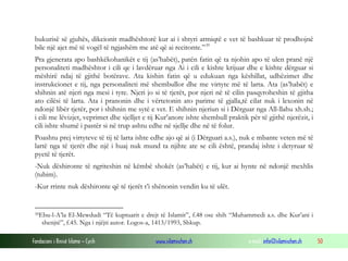 bukurisë së gjuhës, dikcionit madhështorë kur ai i shtyri armiqtë e vet të bashkuar të prodhojnë
bile një ajet më të vogël të ngjashëm me atë që ai recitonte.” 39
Pra gjenerata apo bashkëkohanikët e tij (as’habët), patën fatin që ta njohin apo të ulen pranë një
personaliteti madhështor i cili qe i lavdëruar nga Ai i cili e kishte krijuar dhe e kishte dërguar si
mëshirë ndaj të gjithë botërave. Ata kishin fatin që u edukuan nga këshillat, udhëzimet dhe
instrukcionet e tij, nga personaliteti më shembullor dhe me virtyte më të larta. Ata (as’habët) e
shihnin atë njeri nga mesi i tyre. Njeri jo si të tjerët, por njeri në të cilin pasqyroheshin të gjitha
ato cilësi të larta. Ata i pranonin dhe i vërtetonin ato parime të gjalla,të cilat nuk i lexonin në
ndonjë libër tjetër, por i shihnin me sytë e vet. E shihnin njeriun si i Dërguar nga All-llahu xh.sh.;
i cili me lëvizjet, veprimet dhe sjelljet e tij Kur’anore ishte shembull praktik për të gjithë njerëzit, i
cili ishte shumë i pastër si në trup ashtu edhe në sjellje dhe në të folur.
Poashtu prej virtyteve të tij të larta ishte edhe ajo që ai (i Dërguari a.s.), nuk e mbante veten më të
lartë nga të tjerët dhe një i huaj nuk mund ta njihte ate se cili është, prandaj ishte i detyruar të
pyetë të tjerët.
-Nuk dëshironte të ngriteshin në këmbë shokët (as’habët) e tij, kur ai hynte në ndonjë mexhlis
(tubim).
-Kur rrinte nuk dëshironte që të tjerët t’i shënonin vendin ku të ulët.

39Ebu-l-A’la

El-Mewdudi “Të kuptuarit e drejt të Islamit”, f.48 ose shih “Muhammedi a.s. dhe Kur’ani i
shenjtë”, f.45. Nga i njëjti autor. Logos-a, 1413/1993, Shkup.

Fondacioni i Rinisë Islame — Cyrih

www.islamischen.ch

e-mail: info@islamischen.ch

50

 
