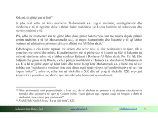 Shkoni, të gjithë jeni të lirë!”
Si çdo herë edhe në këto momente Muhammedi a.s. tregon mirësinë, zemërgjërësinë dhe
mëshirën e tij të ngrohtë duke i thënë fjalitë mahnitëse që kishin burimin në tolerancën dhe
njerëzishmërinë e tij.
Pra, edhe në momentet kur të gjithë ishin duke pritur hakmarrjen, kur me mijëra shpata pritnin
vetëm urdhërin e tij (të Muhammedit a.s.), ai tregoi humanitetin dhe bujarinë e tij që kishin
burimin në edukatën e përsosur që ia pat dhënë vet All-llahu xh.sh. 42
Udhëheqësia e cila kishte tepruar me dënim dhe teror ndaj tij dhe besimtarëve të tjerë, tek ai
pranohet me urtësi dhe mirësi. Kundërshtarëve më të përbetuar të Islamit ua falë të kaluarën në
mënyrë njerëzore ashtu siç e kishte edukuar Krijuesi i Botërave-All-llahu xh.sh. Po. Ua fal; Ebu
Sufjanit dhe gruas së tij Hindit, e cila i përtypi mushkëritë e Hamzës r.a. xhaxhait të Muhammedit
a.s. U`a fal të gjithë atyre që bënë krim dhe teror. Krejt këtë Muhammedi a.s. e bënë mu në ato
kohëra kur “sunduesit e vendeve tjera nuk dinin asgjë tjetër përpos që kundërshtarëve të vet t’ua
hiqnin kokat” 43, ashtu siç edhe sot në shekullin e XX dhe në prag të shekullit XXI veprojnë
kriminelët e çoroditur me idetë e tyre satanike ndaj besimtarëve muslimanë.

Nëse vështrojmë mbi personalitetin e Isait a.s., do të shohim se porosia e tij drejtuar ekzekutuesve
romakë dhe ushtarëve të egër të Cezarit është: “Lani gjakun nga shpatat tuaja në bregun e detit të
dashurisë, mos vritni, por dashuroni!”
43 Abdull-llah Nasih Ulvan, “Le ta dijë rinia”, f.23.
42

Fondacioni i Rinisë Islame — Cyrih

www.islamischen.ch

e-mail: info@islamischen.ch

55

 