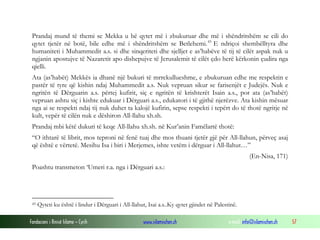 Prandaj mund të themi se Mekka u bë qytet më i zbukuruar dhe më i shëndritshëm se cili do
qytet tjetër në botë, bile edhe më i shëndritshëm se Betlehemi. 45 E ndriçoi shembëlltyra dhe
humaniteti i Muhammedit a.s. si dhe sinqeriteti dhe sjelljet e as’habëve të tij të cilët aspak nuk u
ngjanin apostujve të Nazaretit apo dishepujve të Jerusalemit të cilët çdo herë kërkonin çudira nga
qielli.
Ata (as’habët) Mekkës ia dhanë një bukuri të mrrekullueshme, e zbukuruan edhe me respektin e
pastër të tyre që kishin ndaj Muhammedit a.s. Nuk vepruan sikur se farisenjët e Judejës. Nuk e
ngritën të Dërguarin a.s. përtej kufirit, siç e ngritën të krishterët Isain a.s., por ata (as’habët)
vepruan ashtu siç i kishte edukuar i Dërguari a.s., edukatori i të gjithë njerëzve. Ata kishin mësuar
nga ai se respekti ndaj tij nuk duhet ta kalojë kufirin, sepse respekti i tepërt do të thotë ngritje në
kult, vepër të cilën nuk e dëshiron All-llahu xh.sh.
Prandaj mbi këtë dukuri të keqe All-llahu xh.sh. në Kur’anin Famëlartë thotë:
“O ithtarë të librit, mos teproni në fenë tuaj dhe mos thuani tjetër gjë për All-llahun, përveç asaj
që është e vërtetë. Mesihu Isa i biri i Merjemes, ishte vetëm i dërguar i All-llahut…”
(En-Nisa, 171)
Poashtu transmeton ‘Umeri r.a. nga i Dërguari a.s.:

45

Qyteti ku është i lindur i Dërguari i All-llahut, Isai a.s..Ky qytet gjindet në Palestinë.

Fondacioni i Rinisë Islame — Cyrih

www.islamischen.ch

e-mail: info@islamischen.ch

57

 