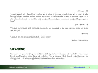 (Tewbe, 100)
“Ju jeni populli më i dobishëm, i ardhur për të mirën e njerëzve, të urdhëroni për të mirë, të ndaloni nga veprat e këqija dhe të besoni All-llahun. E sikur ithtarët e librit të besonin drejt, do të
ishte shumë më mirë për ta. Disa prej tyre janë besimtarë, po shumica e tyre janë larg rrugës së
Zotit”.
(Ali Imran, 110)
“Njerëzit më të mirë janë gjenerata ime, pastaj ajo gjeneratë e cila vjen pas saj, pastaj ajo e cila
vjen pas tyre”.
(Buhari)
“Ummeti im më i mirë janë as’habët e kohës sime”.
(Buhari dhe Muslim)

PARATHËNIE
Barometër i të qenurit në hap me kohën janë idetë, të shprehurit e tyre përmes fjalës së shkruar, si
dhe të shndërruarit e gjithë kësaj në praktikë. Fjala e shkruar është shumë e rëndësishme, ajo
është gjurmë e cila vërteton gjallërinë dhe kontinuitetin e një entiteti.

Fondacioni i Rinisë Islame — Cyrih

www.islamischen.ch

e-mail: info@islamischen.ch

6

 