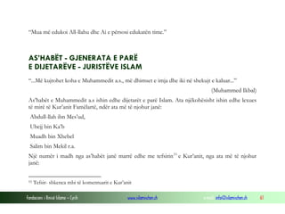 “Mua më edukoi All-llahu dhe Ai e përsosi edukatën time.”

AS’HABËT - GJENERATA E PARË
E DIJETARËVE - JURISTËVE ISLAM
“...Më kujtohet koha e Muhammedit a.s., më dhimset e imja dhe iki në shekujt e kaluar...”
(Muhammed Ikbal)
As’habët e Muhammedit a.s ishin edhe dijetarët e parë Islam. Ata njëkohësisht ishin edhe lexues
të mirë të Kur’anit Famëlartë, ndër ata më të njohur janë:
Abdull-llah ibn Mes’ud,
Ubejj bin Ka’b
Muadh bin Xhebel
Salim bin Mekil r.a.
Një numër i madh nga as’habët janë marrë edhe me tefsirin 53 e Kur’anit, nga ata më të njohur
janë:
53

Tefsir- shkenca mbi të komentuarit e Kur’anit

Fondacioni i Rinisë Islame — Cyrih

www.islamischen.ch

e-mail: info@islamischen.ch

61

 
