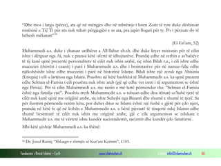 “Dhe mos i largo (përze), ata që në mëngjez dhe në mbrëmje i luten Zotit të tyre duke dëshiruar
mirësinë e Tij! Ti për ata nuk mban përgjegjësi e as ata, pra japin llogari për ty. Po i përzure do të
bëhesh mëkatarë” 56
(El-En’am, 52)
Muhammedi a.s. duke i zbatuar urdhërat a All-llahut xh.sh. dhe duke kryer misionin për të cilin
ishte i dërguar nga Ai, nuk e pranoi këtë ofertë të idhujtarëve. Prandaj edhe në rethin e as’habëve
të tij kanë qenë prezentë personalitete të cilët nuk ishin arabë, siç ishin Bilali r.a., i cili ishte edhe
muezzini (thirrësi i ezanit) i parë i Muhammedit a.s. dhe i besimtarëve për në namaz-falje edhe
njëkohësisht ishte edhe muezzini i parë në historinë Islame. Bilali ishte një zezak nga Abisinia
(Etiopia) i cili u lartësua nga Islami. Poashtu në këtë bashkësi të Muhammedit a.s. ka qenë prezent
edhe Selman el-Farisiu i cili poashtu nuk ishte arab (gjë që edhe vet emri i tij argumenton se është
nga Persia). Për të cilin Muhammedi a.s. me rastin e më lartë përmendur tha: “Selman el-Farisiu
është nga familja ynë”. Poashtu rreth Muhammedit a.s. u tubuan edhe disa ithtarë-as’habë tjerë të
cilët nuk kanë qenë me origjinë arabe, siç ishte Suhejbi nga Bizanti dhe shumë e shumë të tjerë. Sa
për ilustrim përmenda vetëm këta, por duhet ditur se Islami është një fushë e gjërë për çdo njeri,
prandaj në këtë fe që në kohën e Muhammedit a.s. u bënë pjestarë të sinqertë ndaj Islamit edhe
shumë besimtarë të cilët nuk ishin me origjinë arabe, gjë e cila argumenton se edukata e
Muhammedit a.s. me të vërtetë ishte kundër nacionalizmit, racizmit dhe kundër çdo fanatizmi .
Mbi këtë çështje Muhammedi a.s. ka thënë:
56

Dr. Jusuf Ramiç “Shkaqet e zbritjës së Kur’ani Kerimit”, f.105.

Fondacioni i Rinisë Islame — Cyrih

www.islamischen.ch

e-mail: info@islamischen.ch

66

 