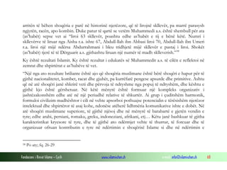 arritën të bëhen shoqëria e parë në historinë njerëzore, që të lirojnë skllevër, pa marrë parasysh
ngjyrën, racën, apo kombin. Duke patur të qartë se vetëm Muhammedi a.s. është shembull për ata
(as’habët) sepse vet ai “liroi 63 skllevër, poashtu edhe as’habët e tij e bënë këtë. Numri i
skllevërve të liruar nga Aisha r.a. ishte 67, Abdull-llah ibn Abbasi liroi 70, Abdull-llah ibn Umeri
r.a. liroi një mijë ndërsa Abdurrahmani i bleu tridhjetë mijë skllevër e pastaj i liroi. Shokët
(as’habët) tjerë të të Dërguarit a.s. gjithashtu liruan një numër të madh sklleverish.” 58
Ky është rezultati Islamit. Ky është rezultat i edukatës së Muhammedit a.s. të cilën e reflektoi në
zemrat dhe shpirtërat e as’habëve të vet.
“Një nga ato rezultate briliante është ajo që shoqëria muslimane është bërë shoqëri e hapur për të
gjithë nacionalitetet, kombet, racat dhe gjuhët, pa kurrëfarë pengese apsurde dhe primitive. Ashtu
që në atë shoqëri janë shkrirë veti dhe përvoja të ndryshme nga popuj të ndryshëm, dhe kështu e
gjithë kjo është gërshetuar. Në këtë mënyrë është formuar një kompleks organizativ i
jashtëzakonshëm edhe atë në një periudhë relative të shkurtër. Ai grup i çuditshëm harmonik,
formuloi civilizim madhështor i cili në vehte apsorboi pothuajse potencialin e tërësishëm njerëzor
intelektual dhe shpirtëror të asaj kohe, ndonëse atëherë lidhmëria komunikative ishte e dobët. Në
atë shoqëri muslimane superiore, të gjithë njësoj dhe në mënyrë të barabartë e gjetën vendin e
tyre; edhe arabi, persiani, romaku, greku, indoneziani, afrikani, etj… Këtu janë bashkuar të gjitha
karakteristikat kryesore të tyre, dhe të gjithë ato ndërmjet vehte të thurrur, të forcuar dhe të
organizuar ofruan kontributin e tyre në ndërtimin e shoqërisë Islame si dhe në ndërtimin e

58

Po aty; fq. 26-29

Fondacioni i Rinisë Islame — Cyrih

www.islamischen.ch

e-mail: info@islamischen.ch

68

 
