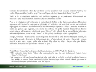kulturës dhe civilizimit Islam. Ky civilizim kolosal asnjëherë nuk ka qenë civilizim “arab”, por
vetëm Islam, asnjëherë nuk ka qenë “nacional”, por çdo herë ka qenë civilizim “fetar”. 59
Vallë, a do të realizonin as’habët këtë bashkim superior po të preferonte Muhammedi a.s.
(mësuesi i tyre) nacionalizmin, racizmin dhe diskriminimin racor?
Para se të përgjigjemi në këtë pyetje së pari duhet të shohim se ku shpie nacionalizmi. Historia si
argument më i bindshëm na tregon se përpjekja për krijimin e një uniteti në bazat e nacionalizmit
shpie gjerë në diferenca dhe konfliktet të mëdha ndërmjet njerëzve. Uniteti i plotë që bazohet në
racën, në gjuhën apo ngjyrën, nuk mund t’i përfshijë të gjithë njerëzit. Përkundrazi, fitohet
përshtypja se ndërmjet tyre qëndrojnë mure “kineze” që i ndajnë dhe e intensifikojnë përçarjen
ndërmjet njerëzimit, kurse në një “unitet” të tillë çështja e të huajve bëhet e pazgjidhur. 60
Mirëpo, Ummeti i themeluar në besim të pastër dhe moral të lartë dhe të shkëlqyer Islamik, siç
ishte hallka e parë e Ummetit të Muhammedit a.s.- as’habët, është një unitet i hapur që i pranon
njerëzit e çdo race, ngjyre, gjuhe dhe teritori. Mu ashtu siç ishte i hapur edhe për Bilalin,
Selmanin, Suhejbin, dhe për shumë e shumë të tjerë. 61

59Sejjid

Kutb, “Narav Kur’anskog metoda”; Islamska misao nr. 154/1991, f. 30. - Sarajevë.
Më hollësisht shiko librin “Islami dhe nacionalizmi”, nga Dr. Ali Muhammed Nakavi, botoi
“Rumi”,1994-Tetovë.
61Një pasqyrim të tillë qartë mund t’a vërejmë edhe gjatë kohë së haxhxhit ku në një vend disa kilometra
larg Mekkes të quajtur Arafat, qendrojnë të gjithë haxhinjtë nga mbarë rruzulli toksorë, pra mund të
shohim njerëz nga të gjitha kombet, racat dhe ngjyrat.
60

Fondacioni i Rinisë Islame — Cyrih

www.islamischen.ch

e-mail: info@islamischen.ch

69

 