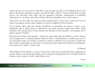 I prirë nga kjo që u cek, autori i këtij libri iu qas një pune që edhe ai të kontribuojë dhe të vejë
edhe ai një gurë në mozaikun e quajtur “mesazh dhe fjalë e ndritur”. Vepra në fjalë është një qasje
serioze, me relevancë, është logos mbi një grupacion njerëzish, shoqëruesish të Lajmëtarit
Muhammed a.s., të njohur nën emrin as’habë, është një cirrucullum vitae e disave nga ta.
Vepra fiton në vlerë edhe më tepër kur kihet parasysh fakti se janë tejet të rralla rastet kur në
sirtaret tona gjejmë ndonjë vepër origjinale të autorëve shqiptarë të kësaj tematike.
Në të njashtu flitet edhe për meritat, kontributin në periudhën që jetuan si veprat e tyre
shëndritëse për të gjitha brezat e bësimtarëve, pa marrë parasysh vendin dhe kohën. Është
refleksion mbi një gjeneratë, të cilët shkruan me shkronja të arta historinë e një shoqërie më të
gjërë të quajtur “Ummet”.
Për pjesën më vitale të një shoqërie - rininë, kjo vepër është edhe një klithmë e autorit drejtuar
atyre që gjërat mos t’i shikojnë përmes fokusit të huaj, të heqin pluhurin e hudhur para syve të
tyre nga dikush tjetër. Të vërtetën ta shohin të vërtetë, të mburren me ate që janë, t’u bëhet me
dije se edhe ata kanë figura të cilat duhet t’i marrin për model, figura këto shumë më të dobishme,
më të pastra sesa “idolet” e kohës sonë.
Ali Pajaziti
“Bota Islame nuk ka mbetur, e as që do të jetë tokë e thatë, por ajo është një fushë e papërpunuar
që disa shekuj, e cila memzi pret bujqit e saj të vërtetë që ta përpunojnë dhe t’ia kthejnë lumin në
shtratin e saj të vërtetë, i cili do t’i ujitë filizat e etur.”
Autori
Fondacioni i Rinisë Islame — Cyrih

www.islamischen.ch

e-mail: info@islamischen.ch

7

 