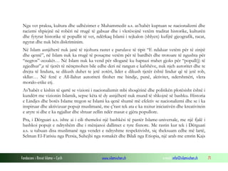 Nga vet praksa, kultura dhe udhëzimet e Muhammedit a.s. as’habët kuptuan se nacionalizmi dhe
racizmi shpiejnë në robëri në rrugë të gabuar dhe i vlerësojnë vetëm traditat historike, kulturën
dhe fytyrat historike të popullit të vet, ndërkaq Islami i tejkalon (shlyen) kufijtë gjeografik, racat,
ngyrat dhe nuk bën diskriminim.
Në Islam asnjëherë nuk janë të njohura rastet e parulave të tipit “E ndaluar vetëm për të zinjtë
dhe qentë”, në Islam nuk ka rrugë të posaçme vetëm për të bardhët dhe trotoare të ngushta për
“negros”-zezakët… Në Islam nuk ka vend për slloganë ku haptazi rrahet gjoks për “popull(j) të
zgjedhur”,e të tjerët të nënçmohen bile edhe deri në rangun e kafshëve, nuk njeh autoritet dhe te
drejta të lindura, se dikush duhet te jetë zotëri, lider e dikush tjetër është lindur që të jetë rob,
skllav… Në fenë e All-llahut autoriteti fitohet me bindje, punë, aktivitet, ndershmëri, vlera
moralo-etike etj.
As’habët e kishin të qartë se vizioni i nacionalizmit mbi shoqërinë dhe politikën plotësisht është i
kundërt me vizionin Islamik, sepse këta të dy asnjëherë nuk mund të shkojnë së bashku. Historia
e Lindjes dhe botës Islame tregon se Islami ka qenë shumë më efektiv se nacionalizmi dhe se i ka
inspiruar dhe aktivizuar popujt muslimanë, me ç’rast tek ata e ka nxitur iniciativën dhe kreativitein
e atyre si dhe e ka ngjallur dhe shtuar zellin ndër masat e gjëra popullore.
Pra, i Dërguari a.s. ishte ai i cili themeloi një bashkësi të pastër Islame-universale, me një fjalë i
bashkoi popujt e ndryshëm dhe i mënjanoi dallimet e tyre fisnore. Me rastin kur tek i Dërguari
a.s. u tubuan disa muslimanë nga vendet e ndryshme respektivisht, siç theksuam edhe më lartë,
Selman El-Farisiu nga Persia, Suhejbi nga romakët dhe Bilali nga Etiopia, një arab me emrin Kajs

Fondacioni i Rinisë Islame — Cyrih

www.islamischen.ch

e-mail: info@islamischen.ch

71

 