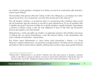 me as’habët e tij për gjendjen e shoqërisë së re Islame, me çka do të vendoseshin edhe themelet e
shtetit të parë Islamik.
Në konsultime ishin prezent edhe disa “çifutë, të cilët i ftoi i Dërguari a.s., kontraktoi me ta dhe i
siguroi ata në fenë e tyre, në pasurinë e tyre dhe shtroi kushte për ta dhe ndaj tyre”. 69
Pra, roli shoqëror i Islamit u vu në pah kur shteti i ri i posaformuar dhe i bashkuar ndjeu nevojë
për një kushtetutë, ligje dhe relacione të reja dhe të qarta ndërnjerëzore. Po në atë periudhë edhe
u shpallën disa pjesë të Kur’anit në lidhje me të drejtën familjare, rregullat luftarake, shpërndarjen
e pasurisë, të drejtën sociale, si dhe një varg obligimesh të tjera, të cilat ishin nga bazamentet
kryesore për ngritjen e një shteti Islamik.
Muhammedi a.s. kishte për qëllim që as’habët e tij nëpërmjet mësimeve dhe këshillave Kur’anore
t’i edukojë dhe t’ua mësojë domethënien e jetës dhe barazisë Islame, si dhe domethënien dhe
rolin e individit në bashkësinë - shtetin Islam.
Pra, kështu veproi Muhammedi a.s. sepse kështu është domethënia e Islamit, e jo “Zotit
Hyjnoren e mbretit mbretëroren”, siç pretendon teologjia krishtere. Në Islam nuk ka vend për një
pretendim të tillë, ku kisha kultivon shpirtin, ndërkaq shteti sundon trupin, sipas parullës krishtere

69Marrëveshja

e Muhammedit a.s. me çifutët e Medines nuk ishte tjetër, përveç se shprehje e pushtetit
politik, të cilin filloi ta ushtrojë në cilësinë e kryetarit të shtetit Islam. Shih librin “Individi dhe shteti në
sheriatin Islam” fq.14, Dr. Abdulkerim Zejdan, poashtu shih “Siretu Ibni Hisham”, vëll. II, fq. 119.

Fondacioni i Rinisë Islame — Cyrih

www.islamischen.ch

e-mail: info@islamischen.ch

79

 