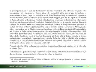 të mëlartpërmendur. 70 Por në fundamentet Islame parashihet dhe ofrohen programe dhe
instrukcione për formimin e shtetit ashtu siç ekzistojnë edhe reçeta për formulimin e
personalitetit të pastër. Nga kjo kuptojmë se në Islam bashkohen dy komponentat; shpirtërore
dhe ajo materiale, sepse Islami nuk është thjesht vetëm religjion, por diç më tepër. Po ta marrim
si shembull vetëm urdhërin nga Kur’ani mbi dhënien e zekatit, do të kuptojmë se Islami del si
lëvizje sociale, jo para së gjithash si religjion. Zekati rëndësinë e vet të vërtetë e mori me formimin
e shtetit në Medine. Disa indikacione për karakterin e këtillë të këtij institucioni jep fakti se
urdhëri për zekat në Kur’an përmendet tetë herë në kaptinat (suret) e shpallura në Mekkë, ndërsa
njëzet e dy herë në ato të Medines, pra me themelimin e shtetit. Këtu nuk kemi fjalën për zekatin,
por dëshiroj të theksoj se mësimet Islame si dhe udhëzimet dhe këshillat e Muhammedit a.s. nuk
janë vetëm për botën tjetër, por edhe për këtë botë. Po të mos ishtë kështu, atëherë përse Allllahu xh.sh. shpalli ato pjesë të Kur’anit Famëlartë që flasin mbi të drejtën sociale, të drejtën
trashëgimtare, marrëdhëniet ndërnjerëzore, rregullat luftarake, mbi të drejtën dhe edukatën
familjare etj, të cilat janë qelizë fillestare për formimin dhe ngritjen e një shteti të pastër, i cili nuk
do të ngritej askund tjetër, por vetëm në këtë botë?!
Prandaj, një gjë e tillë u realizua me formimin e shtetit të parë Islam në Medine, për të cilin edhe
ne e kemi fjalën.
Muhammedi a.s. për këtë çështje - formimin e qytet-shtetit, është konsultuar me as’habët e tij, si
dhe me disa nga jomuslimanët, siç ishin disa fise çifute të Medines.
70 Në

Islam nuk mundet në mënyrë Islame të besohet, ndërsa në mënyrë joislame të punohet, fitohet,
argëtohet, sundohet etj.

Fondacioni i Rinisë Islame — Cyrih

www.islamischen.ch

e-mail: info@islamischen.ch

80

 